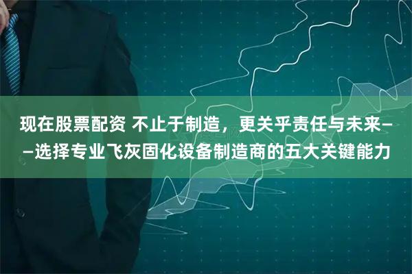 现在股票配资 不止于制造,更关乎责任与未来——选择专业飞灰固化设备制造商的五大关键能力