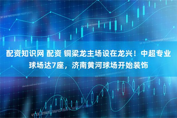 配资知识网 配资 铜梁龙主场设在龙兴！中超专业球场达7座，济南黄河球场开始装饰