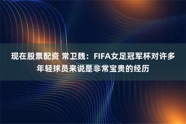 现在股票配资 常卫魏：FIFA女足冠军杯对许多年轻球员来说是非常宝贵的经历