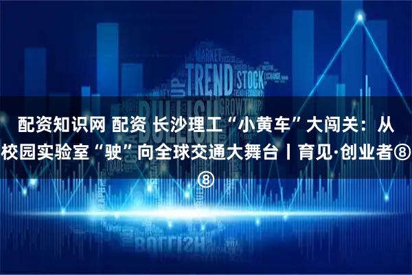 配资知识网 配资 长沙理工“小黄车”大闯关：从校园实验室“驶”向全球交通大舞台丨育见·创业者⑧