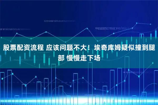 股票配资流程 应该问题不大！埃奇库姆疑似撞到腿部 慢慢走下场