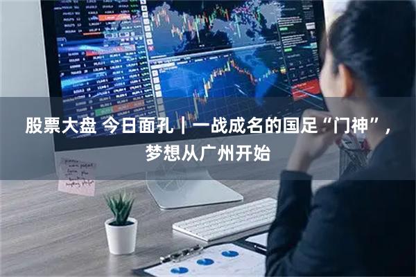 股票大盘 今日面孔|一战成名的国足“门神”,梦想从广州开始