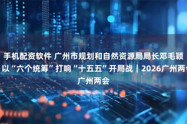 手机配资软件 广州市规划和自然资源局局长邓毛颖：以“六个统筹”打响“十五五”开局战｜2026广州两会