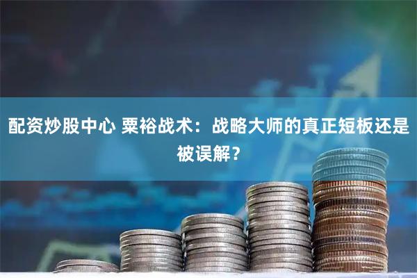 配资炒股中心 粟裕战术：战略大师的真正短板还是被误解？