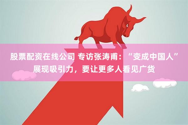 股票配资在线公司 专访张涛甫：“变成中国人”展现吸引力，要让更多人看见广货