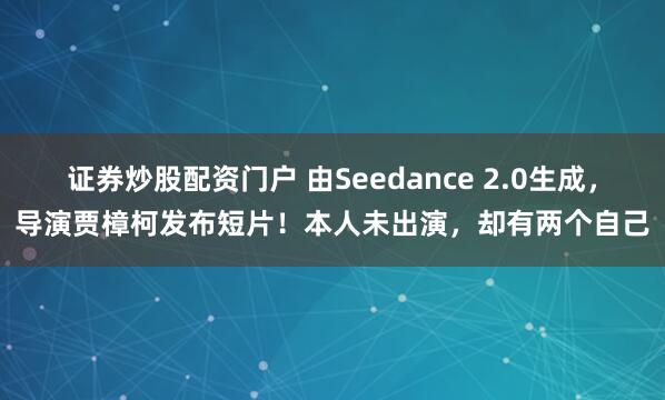 证券炒股配资门户 由Seedance 2.0生成，导演贾樟柯发布短片！本人未出演，却有两个自己