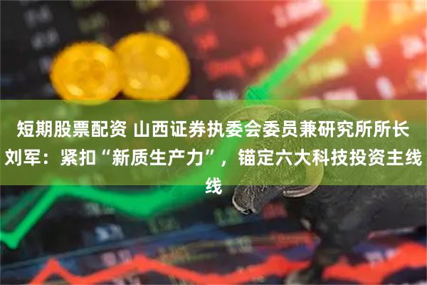 短期股票配资 山西证券执委会委员兼研究所所长刘军:紧扣“新质生产力”,锚定六大科技投资主线