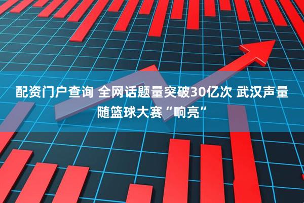 配资门户查询 全网话题量突破30亿次 武汉声量随篮球大赛“响亮”