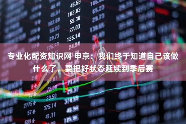 专业化配资知识网 申京:我们终于知道自己该做什么了,要把好状态延续到季后赛
