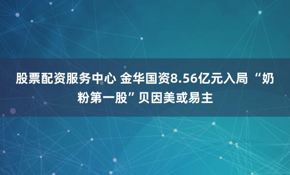 股票配资服务中心 金华国资8.56亿元入局 “奶粉第一股”贝因美或易主