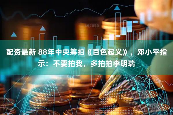 配资最新 88年中央筹拍《百色起义》，邓小平指示：不要拍我，多拍拍李明瑞
