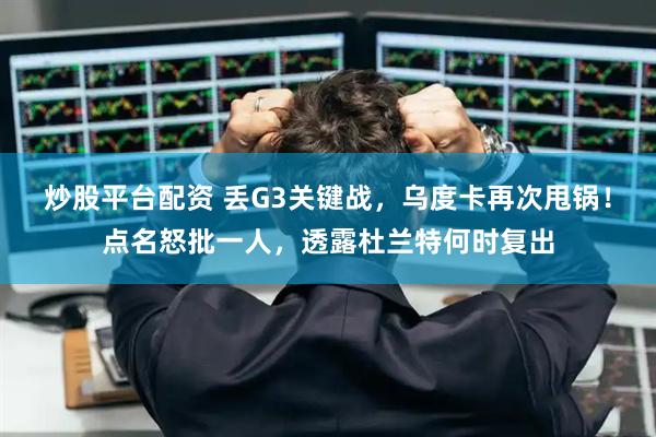 炒股平台配资 丢G3关键战，乌度卡再次甩锅！点名怒批一人，透露杜兰特何时复出