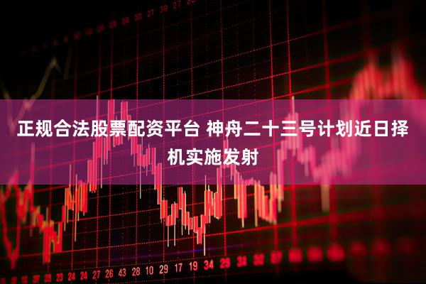 正规合法股票配资平台 神舟二十三号计划近日择机实施发射