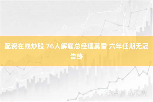 配资在线炒股 76人解雇总经理莫雷 六年任期无冠告终
