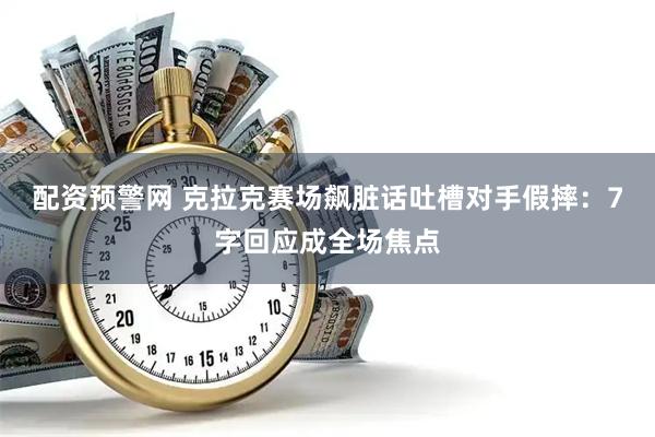 配资预警网 克拉克赛场飙脏话吐槽对手假摔：7字回应成全场焦点