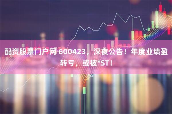配资股票门户网 600423，深夜公告！年度业绩盈转亏，或被*ST！