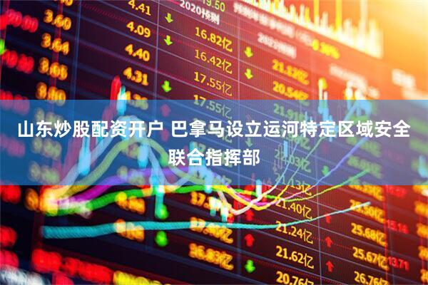 山东炒股配资开户 巴拿马设立运河特定区域安全联合指挥部
