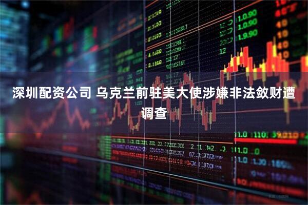 深圳配资公司 乌克兰前驻美大使涉嫌非法敛财遭调查